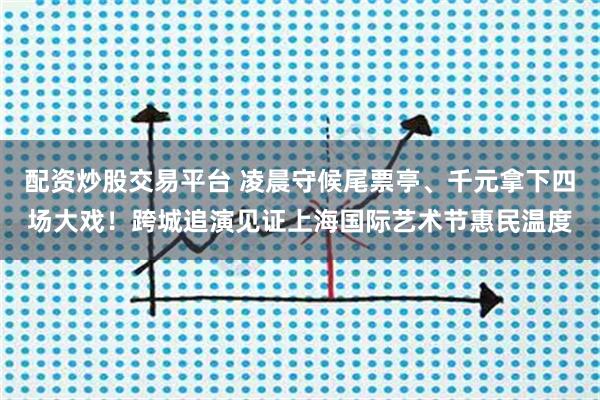 配资炒股交易平台 凌晨守候尾票亭、千元拿下四场大戏!跨城追演见证上海国际艺术节惠民温度