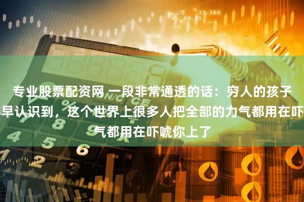 专业股票配资网 一段非常通透的话:穷人的孩子一定要尽早认识到,这个世界上很多人把全部的力气都用在吓唬你上了