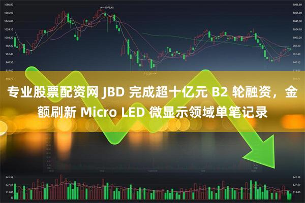 专业股票配资网 JBD 完成超十亿元 B2 轮融资，金额刷新 Micro LED 微显示领域单笔记录