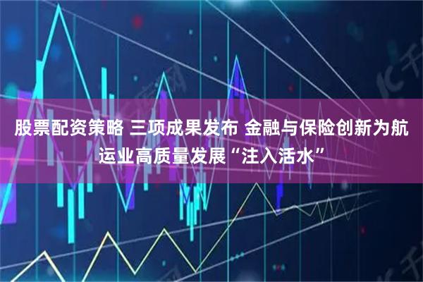 股票配资策略 三项成果发布 金融与保险创新为航运业高质量发展“注入活水”