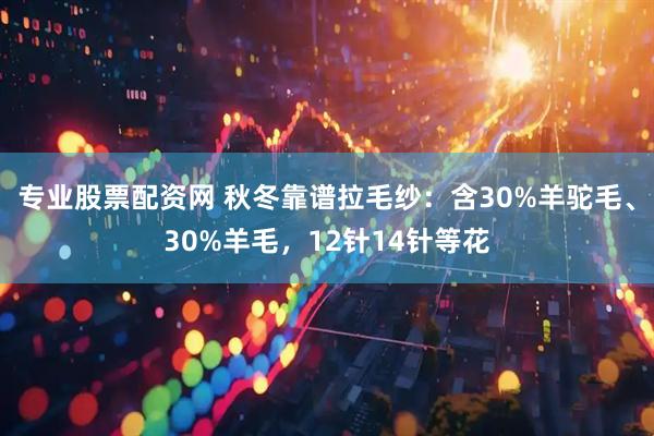 专业股票配资网 秋冬靠谱拉毛纱:含30%羊驼毛、30%羊毛,12针14针等花