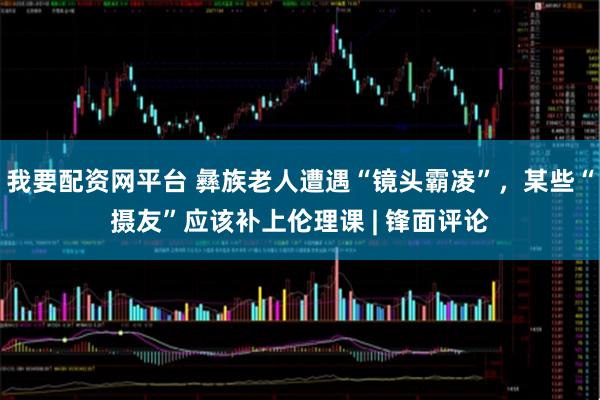 我要配资网平台 彝族老人遭遇“镜头霸凌”,某些“摄友”应该补上伦理课 | 锋面评论