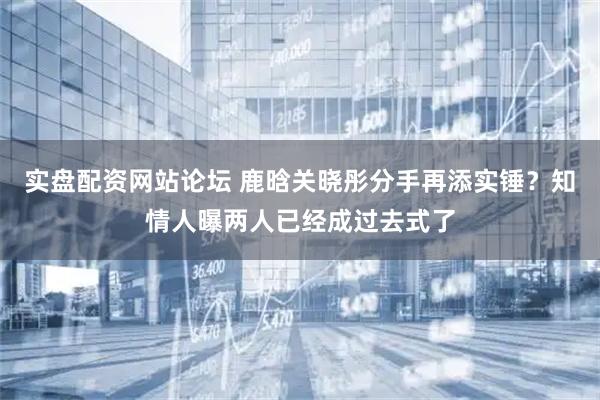 实盘配资网站论坛 鹿晗关晓彤分手再添实锤？知情人曝两人已经成过去式了