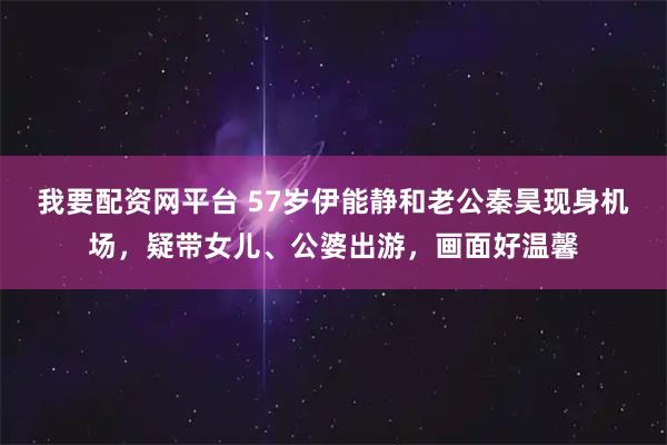 我要配资网平台 57岁伊能静和老公秦昊现身机场，疑带女儿、公婆出游，画面好温馨