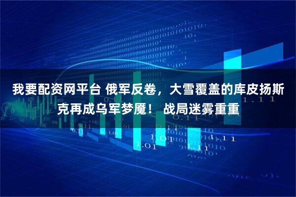 我要配资网平台 俄军反卷，大雪覆盖的库皮扬斯克再成乌军梦魇！ 战局迷雾重重