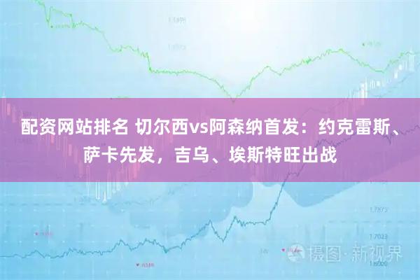 配资网站排名 切尔西vs阿森纳首发：约克雷斯、萨卡先发，吉乌、埃斯特旺出战
