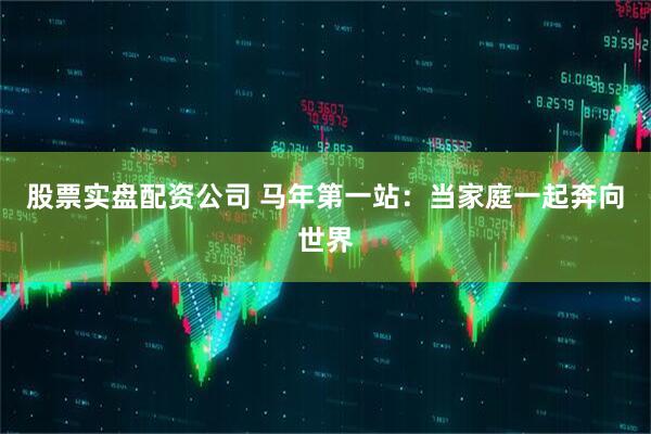 股票实盘配资公司 马年第一站：当家庭一起奔向世界