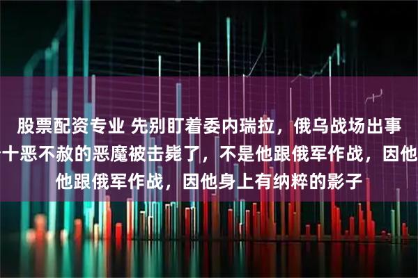 股票配资专业 先别盯着委内瑞拉，俄乌战场出事了，在俄口中是个十恶不赦的恶魔被击毙了，不是他跟俄军作战，因他身上有纳粹的影子