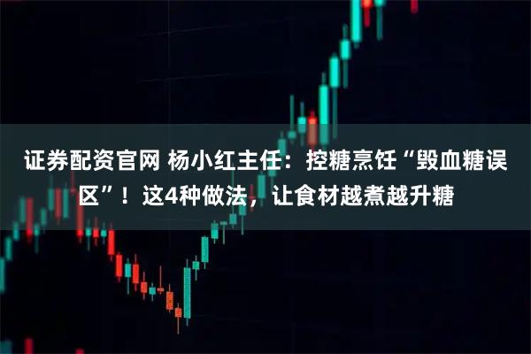 证券配资官网 杨小红主任：控糖烹饪“毁血糖误区”！这4种做法，让食材越煮越升糖