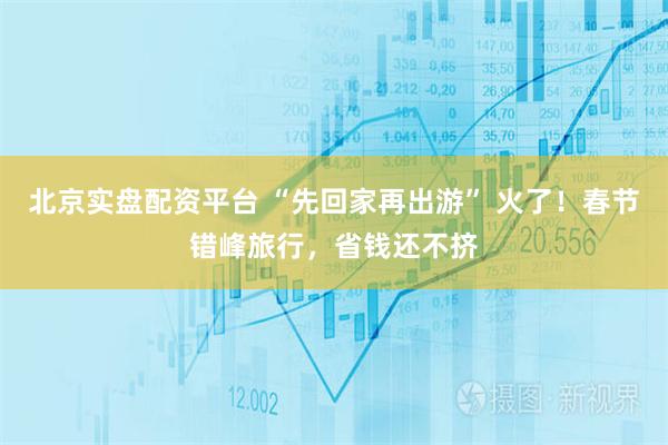 北京实盘配资平台 “先回家再出游” 火了！春节错峰旅行，省钱还不挤