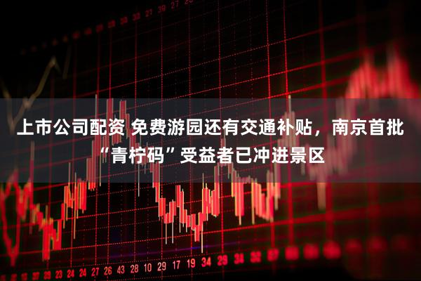 上市公司配资 免费游园还有交通补贴，南京首批“青柠码”受益者已冲进景区