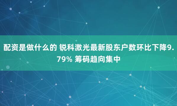 配资是做什么的 锐科激光最新股东户数环比下降9.79% 筹码趋向集中