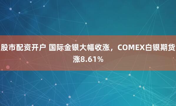 股市配资开户 国际金银大幅收涨，COMEX白银期货涨8.61%
