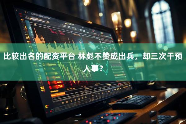 比较出名的配资平台 林彪不赞成出兵,却三次干预人事?
