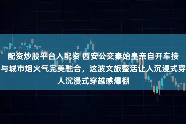 配资炒股平台入配资 西安公交秦始皇亲自开车接你,历史与城市烟火气完美融合,这波文旅整活让人沉浸式穿越感爆棚