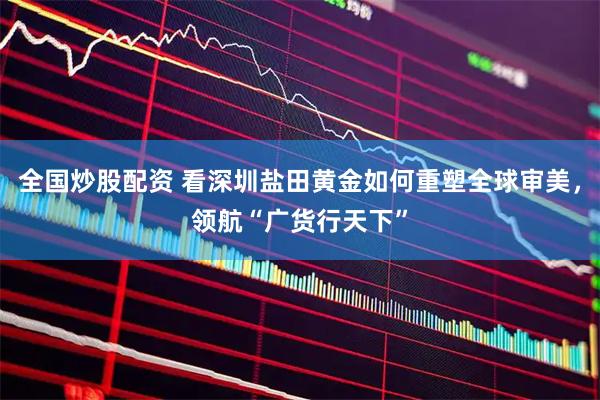 全国炒股配资 看深圳盐田黄金如何重塑全球审美，领航“广货行天下”