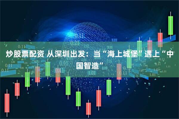 炒股票配资 从深圳出发：当“海上城堡”遇上“中国智造”