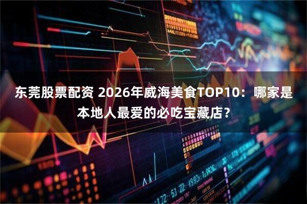东莞股票配资 2026年威海美食TOP10：哪家是本地人最爱的必吃宝藏店？