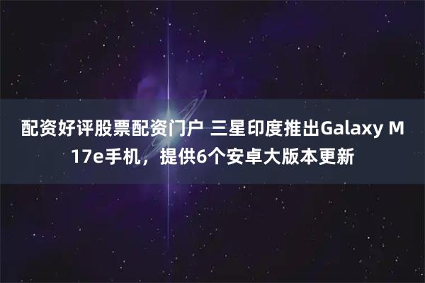 配资好评股票配资门户 三星印度推出Galaxy M17e手机，提供6个安卓大版本更新