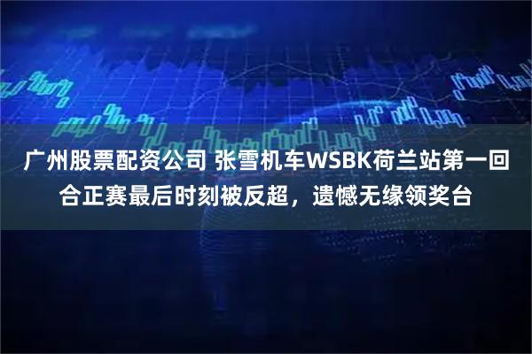 广州股票配资公司 张雪机车WSBK荷兰站第一回合正赛最后时刻被反超，遗憾无缘领奖台