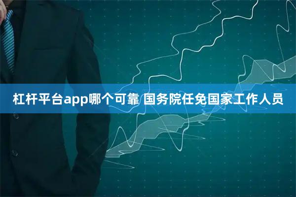 杠杆平台app哪个可靠 国务院任免国家工作人员