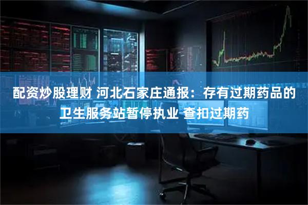 配资炒股理财 河北石家庄通报：存有过期药品的卫生服务站暂停执业 查扣过期药