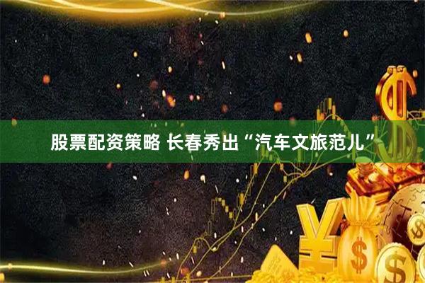 股票配资策略 长春秀出“汽车文旅范儿”