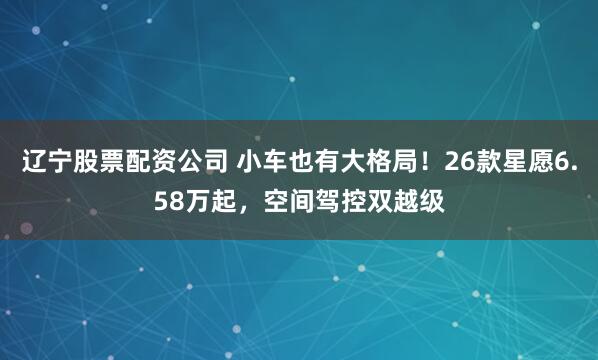 辽宁股票配资公司 小车也有大格局！26款星愿6.58万起，空间驾控双越级