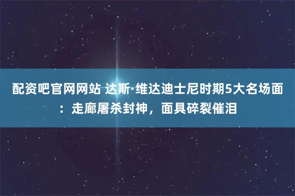 配资吧官网网站 达斯·维达迪士尼时期5大名场面：走廊屠杀封神，面具碎裂催泪