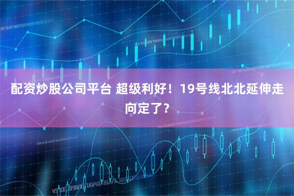配资炒股公司平台 超级利好！19号线北北延伸走向定了？