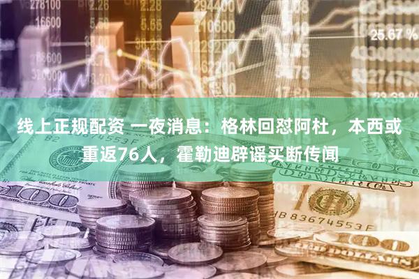 线上正规配资 一夜消息：格林回怼阿杜，本西或重返76人，霍勒迪辟谣买断传闻