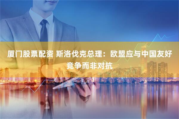 厦门股票配资 斯洛伐克总理:欧盟应与中国友好竞争而非对抗